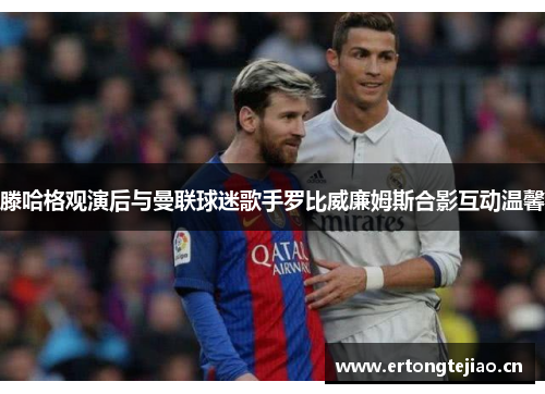 滕哈格观演后与曼联球迷歌手罗比威廉姆斯合影互动温馨